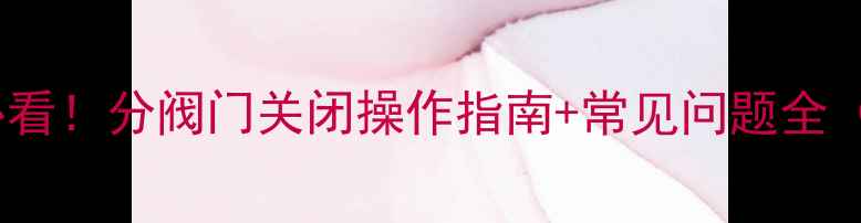 图片 🔥地暖试压前必看！分阀门关闭操作指南+常见问题全（附图文步骤）1