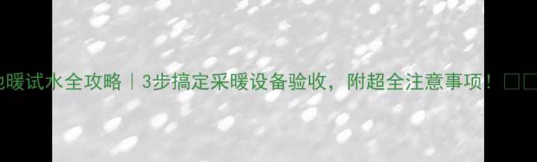 地暖试水全攻略3步搞定采暖设备验收附超全注意事项