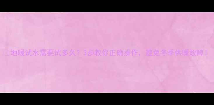 图片 🔥地暖试水需要试多久？3步教你正确操作，避免冬季供暖故障！