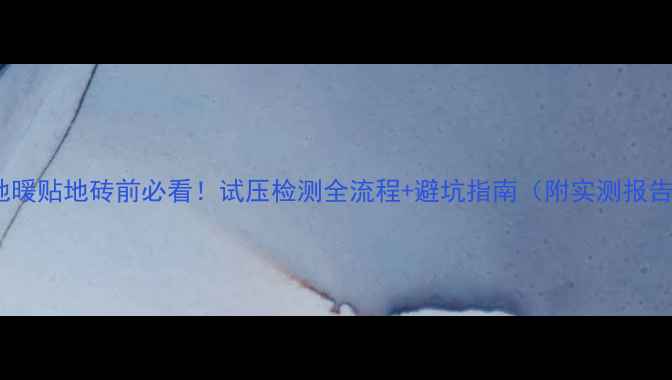 地暖贴地砖前必看试压检测全流程避坑指南附实测报告