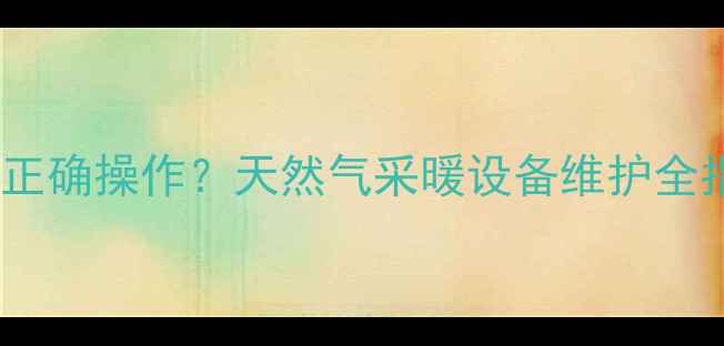 地暖阀门关闭后如何正确操作天然气采暖设备维护全指南附安全处理步骤