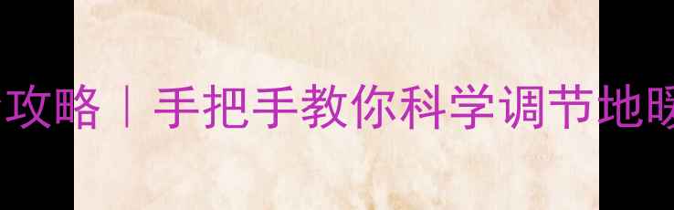 地暖阀门开关操作全攻略手把手教你科学调节地暖温度附节能技巧