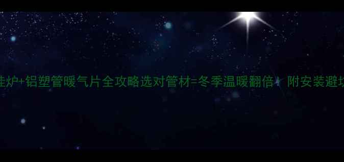 壁挂炉铝塑管暖气片全攻略选对管材冬季温暖翻倍附安装避坑指南
