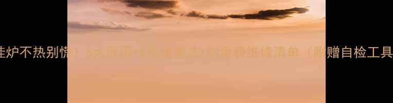 图片 🔥壁挂炉不热别慌！5大原因+8步排查法+附免费维修清单（附赠自检工具包）2