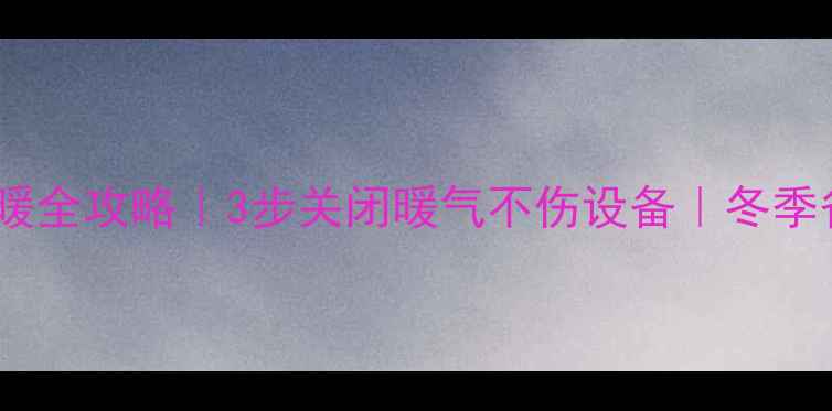 壁挂炉停暖全攻略3步关闭暖气不伤设备冬季省电指南