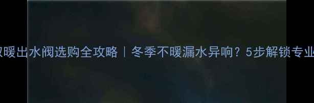 壁挂炉取暖出水阀选购全攻略冬季不暖漏水异响5步解锁专业养护秘籍