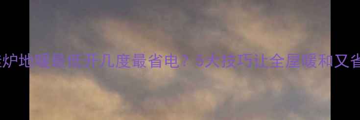 壁挂炉地暖最低开几度最省电5大技巧让全屋暖和又省钱