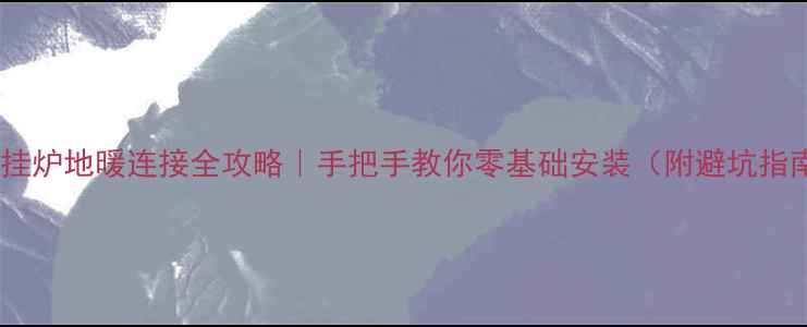 壁挂炉地暖连接全攻略手把手教你零基础安装附避坑指南