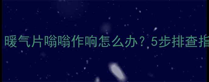 壁挂炉异响全暖气片嗡嗡作响怎么办5步排查指南选购避坑技巧