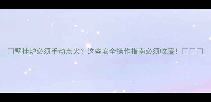 壁挂炉必须手动点火这些安全操作指南必须收藏