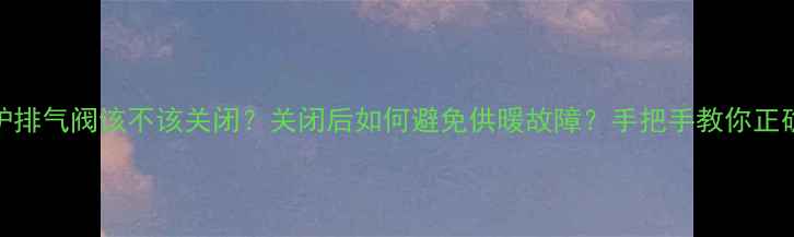 图片 🔥壁挂炉排气阀该不该关闭？关闭后如何避免供暖故障？手把手教你正确操作！