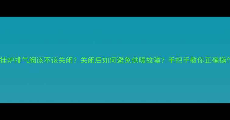 图片 🔥壁挂炉排气阀该不该关闭？关闭后如何避免供暖故障？手把手教你正确操作！1