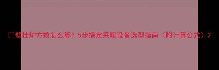 图片 🔥壁挂炉方数怎么算？5步搞定采暖设备选型指南（附计算公式）2