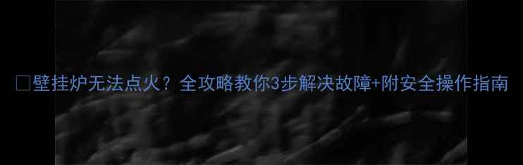 壁挂炉无法点火全攻略教你3步解决故障附安全操作指南