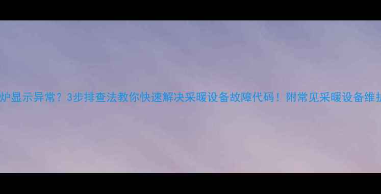 图片 🔥壁挂炉显示异常？3步排查法教你快速解决采暖设备故障代码！附常见采暖设备维护指南1