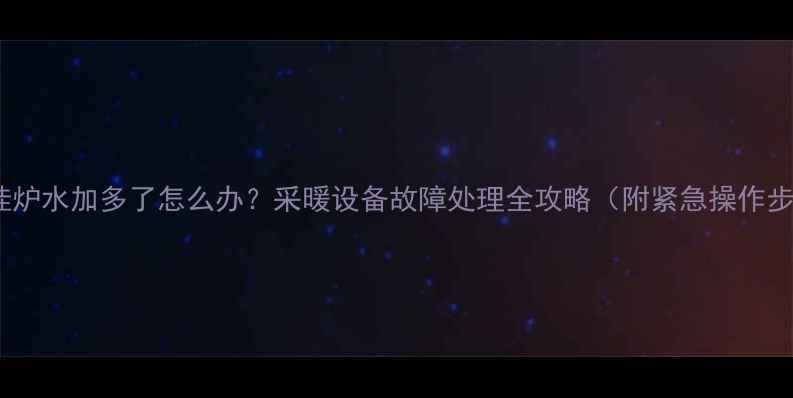 图片 🔥壁挂炉水加多了怎么办？采暖设备故障处理全攻略（附紧急操作步骤）2