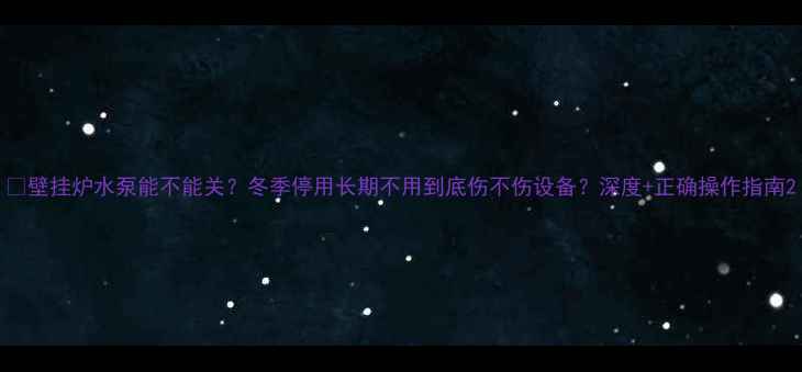 图片 🔥壁挂炉水泵能不能关？冬季停用长期不用到底伤不伤设备？深度+正确操作指南2