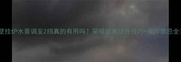 图片 🔥壁挂炉水泵调至2挡真的有用吗？采暖效果提升技巧+操作禁忌全🔥2