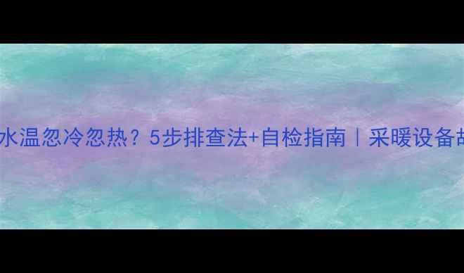 壁挂炉水温忽冷忽热5步排查法自检指南采暖设备故障全