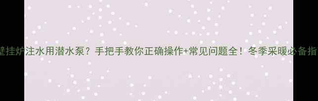 壁挂炉注水用潜水泵手把手教你正确操作常见问题全冬季采暖必备指南