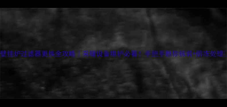 壁挂炉过滤器更换全攻略采暖设备维护必看手把手教你拆装防冻处理