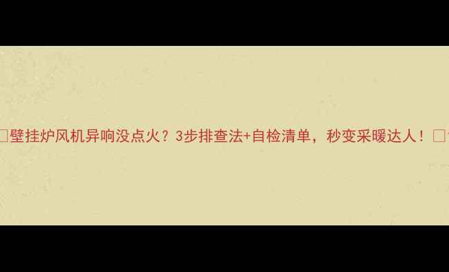 图片 🔥壁挂炉风机异响没点火？3步排查法+自检清单，秒变采暖达人！🔥1