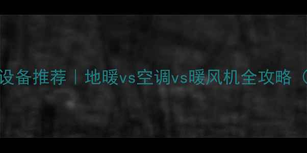 大户型采暖设备推荐地暖vs空调vs暖风机全攻略附避坑指南