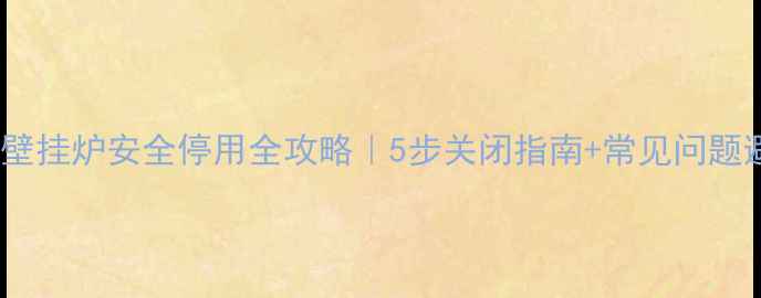 天然气壁挂炉安全停用全攻略5步关闭指南常见问题避坑手册