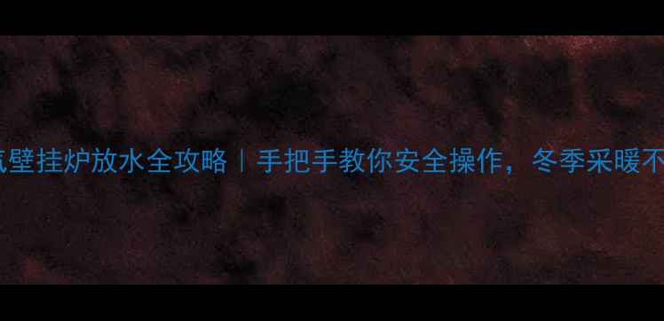 天然气壁挂炉放水全攻略手把手教你安全操作冬季采暖不翻车