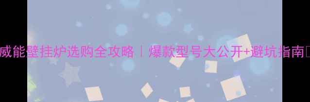 图片 🔥威能壁挂炉选购全攻略｜爆款型号大公开+避坑指南🔥2