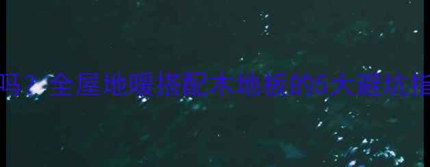 安地暖用木地板真的靠谱吗全屋地暖搭配木地板的5大避坑指南附热传导效率实测