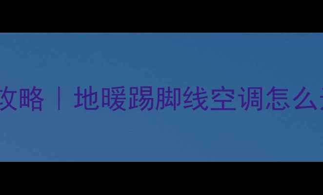 安徽家庭冬季采暖全攻略地暖踢脚线空调怎么选附真实体验测评