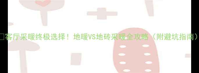 客厅采暖终极选择地暖VS地砖采暖全攻略附避坑指南