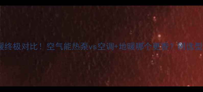 家庭采暖终极对比空气能热泵vs空调地暖哪个更香附选型避坑指南