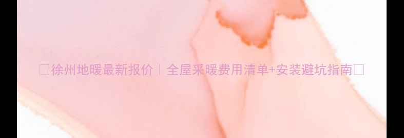 徐州地暖最新报价全屋采暖费用清单安装避坑指南