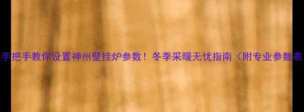 手把手教你设置神州壁挂炉参数冬季采暖无忧指南附专业参数表