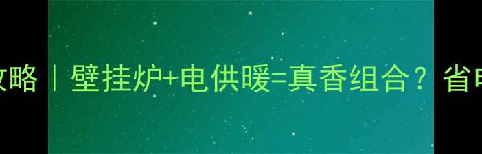 新型电供暖壁挂炉全攻略壁挂炉电供暖真香组合省电攻略避坑指南来了