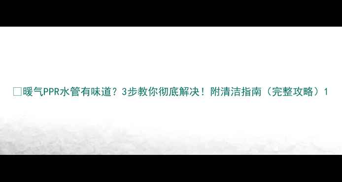 图片 🔥暖气PPR水管有味道？3步教你彻底解决！附清洁指南（完整攻略）1