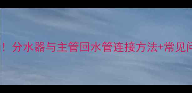 暖气分水器安装全流程分水器与主管回水管连接方法常见问题避坑指南附图解