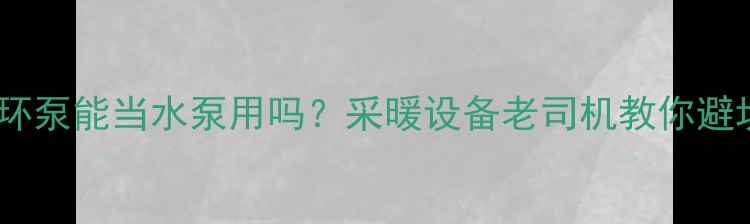 暖气循环泵能当水泵用吗采暖设备老司机教你避坑指南
