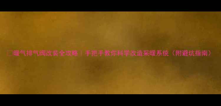 暖气排气阀改装全攻略手把手教你科学改造采暖系统附避坑指南