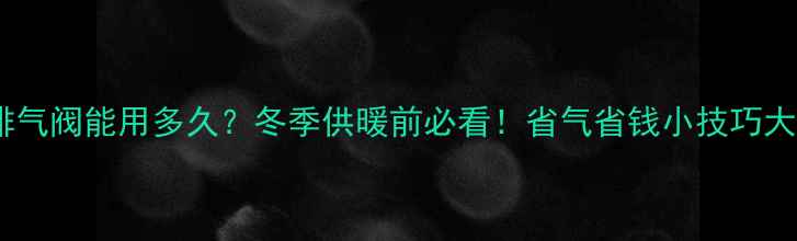暖气排气阀能用多久冬季供暖前必看省气省钱小技巧大公开