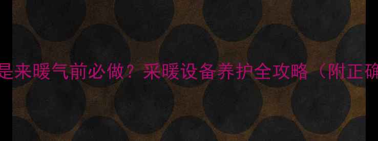 暖气放气是来暖气前必做采暖设备养护全攻略附正确操作步骤