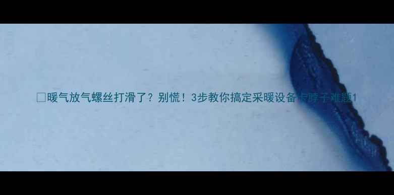 暖气放气螺丝打滑了别慌3步教你搞定采暖设备卡脖子难题