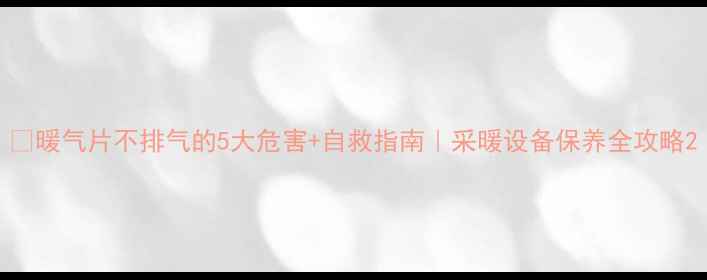 图片 🔥暖气片不排气的5大危害+自救指南｜采暖设备保养全攻略2