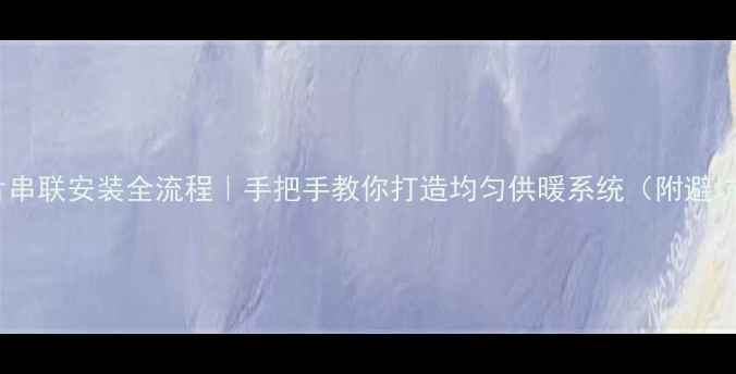 暖气片串联安装全流程手把手教你打造均匀供暖系统附避坑指南