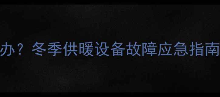 暖气片冻爆怎么办冬季供暖设备故障应急指南选购避坑指南