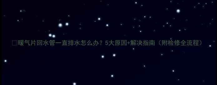 图片 🔥暖气片回水管一直排水怎么办？5大原因+解决指南（附检修全流程）