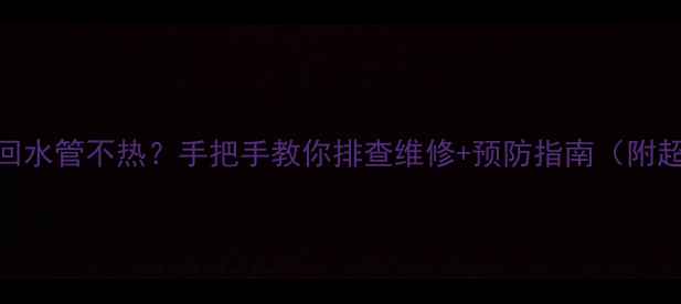 暖气片回水管不热手把手教你排查维修预防指南附超全步骤