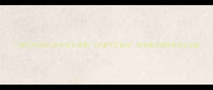暖气片回风口积灰怎么清理3步省气又省钱附地暖过滤网清洁全攻略